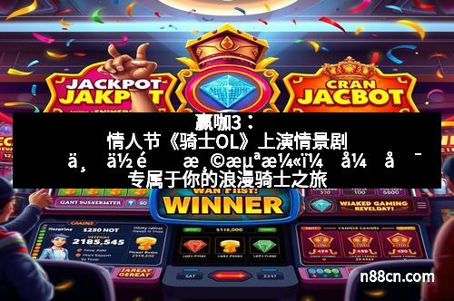 赢咖3:情人节《骑士OL》上演情景剧 与你重温浪漫,开启专属于你的浪漫骑士之旅